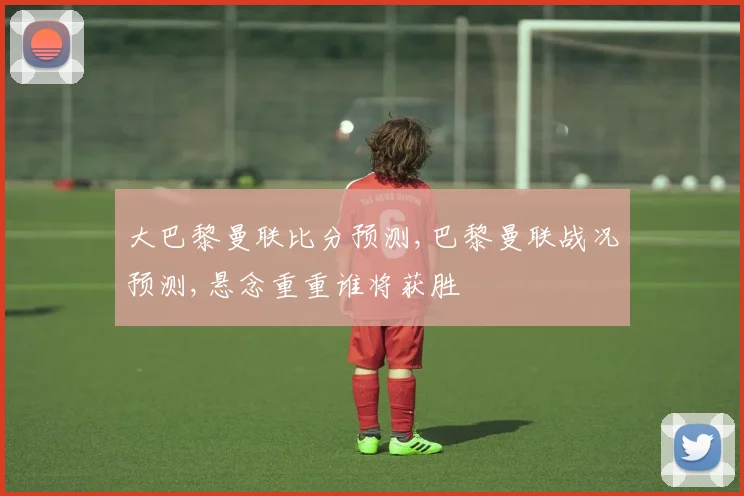 大巴黎曼联比分预测,巴黎曼联战况预测,悬念重重谁将获胜