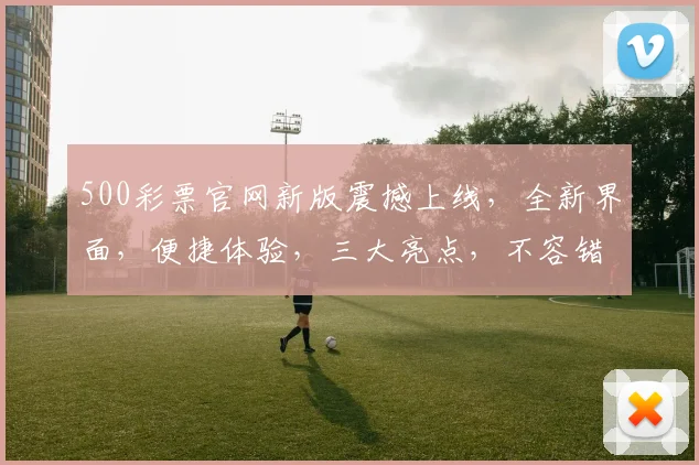 500彩票官网新版震撼上线，全新界面，便捷体验，三大亮点，不容错过，惊喜不断