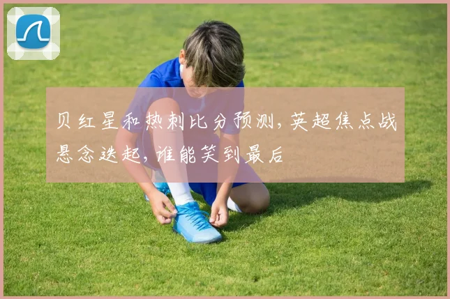 贝红星和热刺比分预测,英超焦点战悬念迭起,谁能笑到最后